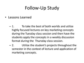 Follow-Up Study
• Lessons Learned
– 1. To take the best of both worlds and utilize
highly focused lectures on key marketing concepts
during the Tuesday class session and then have the
students apply the concepts in a weekly discussion
format during the Thursday class session.
– 2. Utilize the student’s projects throughout the
semester in the context of lecture and application of
marketing concepts.
 