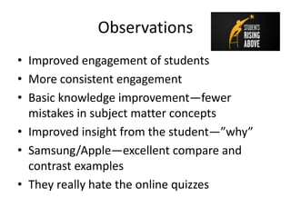 Observations
• Improved engagement of students
• More consistent engagement
• Basic knowledge improvement—fewer
mistakes in subject matter concepts
• Improved insight from the student—”why”
• Samsung/Apple—excellent compare and
contrast examples
• They really hate the online quizzes
 