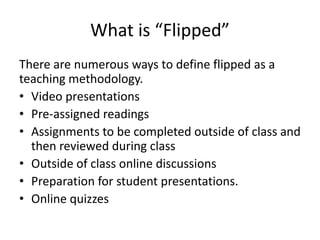 What is “Flipped”
There are numerous ways to define flipped as a
teaching methodology.
• Video presentations
• Pre-assigned readings
• Assignments to be completed outside of class and
then reviewed during class
• Outside of class online discussions
• Preparation for student presentations.
• Online quizzes
 