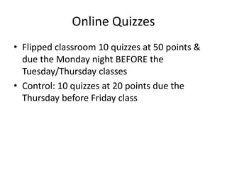 Online Quizzes
• Flipped classroom 10 quizzes at 50 points &
due the Monday night BEFORE the
Tuesday/Thursday classes
• Control: 10 quizzes at 20 points due the
Thursday before Friday class
 