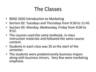 The Classes
• BSAD 2630 Introduction to Marketing
• Section 02: Tuesdays and Thursdays from 9:30 to 11:45
• Section 03: Monday, Wednesday, Friday from 9:00 to
9:52.
• The courses used the same textbook, in-class
instruction materials and followed the same course
content.
• Students in each class was 35 at the start of the
semester.
• The students were predominantly business majors
along with business minors. Very few were marketing
emphasis.
 