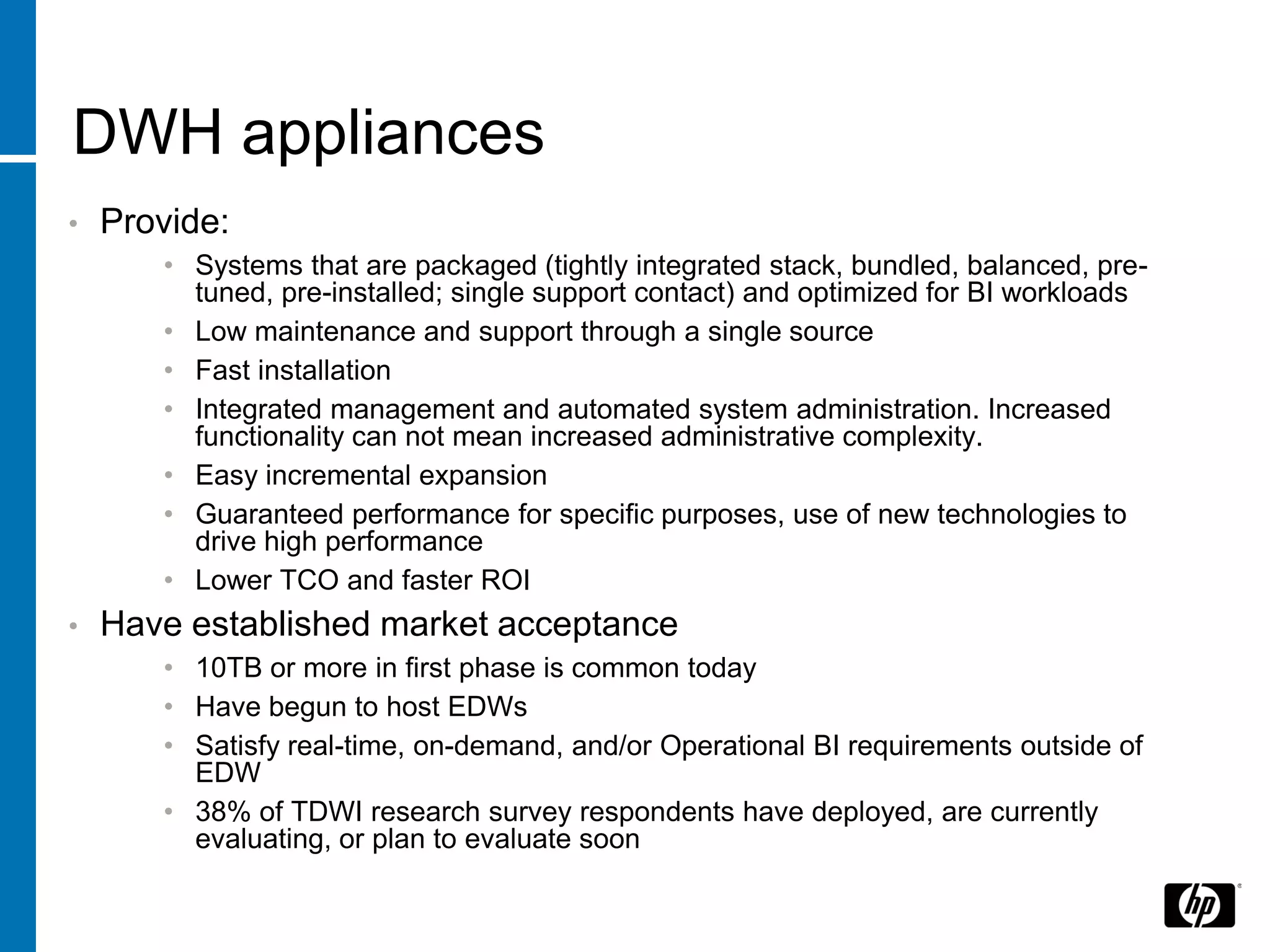 DWH appliances
•   Provide:
       • Systems that are packaged (tightly integrated stack, bundled, balanced, pre-
         tuned, pre-installed; single support contact) and optimized for BI workloads
       • Low maintenance and support through a single source
       • Fast installation
       • Integrated management and automated system administration. Increased
         functionality can not mean increased administrative complexity.
       • Easy incremental expansion
       • Guaranteed performance for specific purposes, use of new technologies to
         drive high performance
       • Lower TCO and faster ROI
•   Have established market acceptance
       • 10TB or more in first phase is common today
       • Have begun to host EDWs
       • Satisfy real-time, on-demand, and/or Operational BI requirements outside of
         EDW
       • 38% of TDWI research survey respondents have deployed, are currently
         evaluating, or plan to evaluate soon
 
