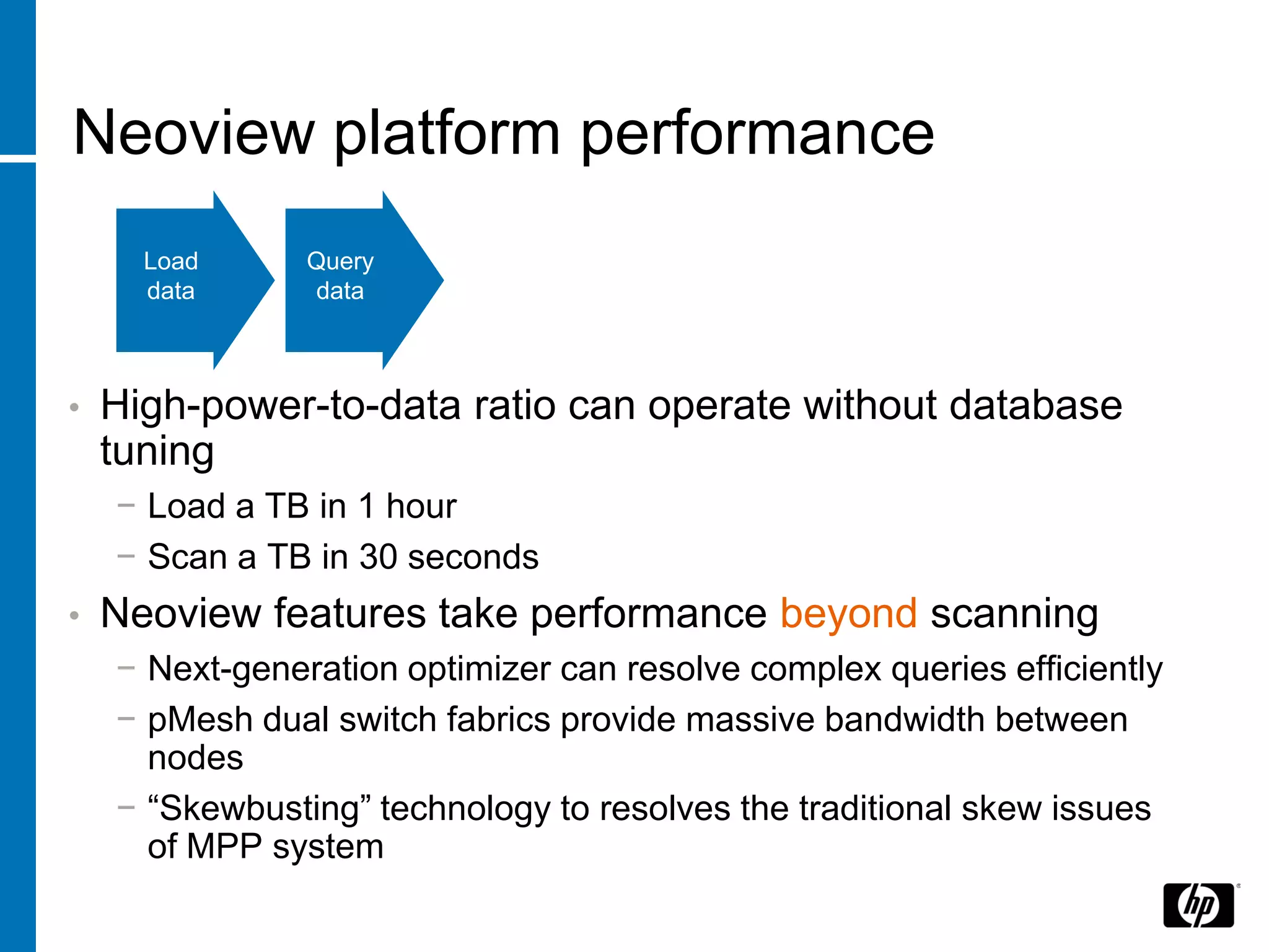Neoview platform performance
      Load      Query
      data      data



•   High-power-to-data ratio can operate without database
    tuning
    − Load a TB in 1 hour
    − Scan a TB in 30 seconds
•   Neoview features take performance beyond scanning
    − Next-generation optimizer can resolve complex queries efficiently
    − pMesh dual switch fabrics provide massive bandwidth between
      nodes
    − “Skewbusting” technology to resolves the traditional skew issues
      of MPP system
 