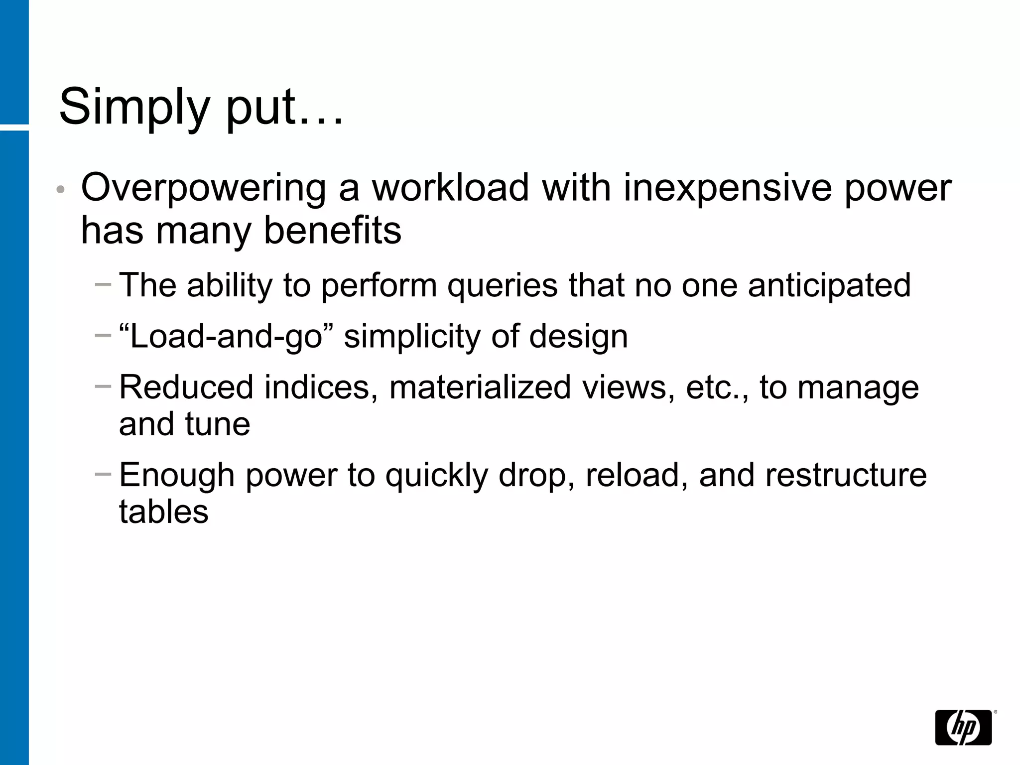 Simply put…
•   Overpowering a workload with inexpensive power
    has many benefits
    − The ability to perform queries that no one anticipated
    − “Load-and-go” simplicity of design
    − Reduced indices, materialized views, etc., to manage
      and tune
    − Enough power to quickly drop, reload, and restructure
      tables
 
