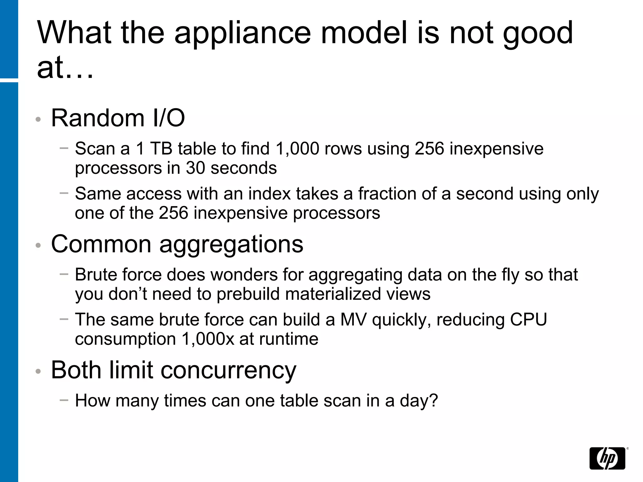 What the appliance model is not good
at…
•   Random I/O
    − Scan a 1 TB table to find 1,000 rows using 256 inexpensive
      processors in 30 seconds
    − Same access with an index takes a fraction of a second using only
      one of the 256 inexpensive processors
•   Common aggregations
    − Brute force does wonders for aggregating data on the fly so that
      you don’t need to prebuild materialized views
    − The same brute force can build a MV quickly, reducing CPU
      consumption 1,000x at runtime
•   Both limit concurrency
    − How many times can one table scan in a day?
 
