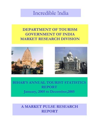 BIHAR'S ANNUAL TOURIST STATISTICS
REPORT
January, 2005 to December,2005
A MARKET PULSE RESEARCH
REPORT
DEPARTMENT OF TOURISM
GOVERNMENT OF INDIA
MARKET RESEARCH DIVISION
Incredible !ndia
 