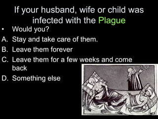 If your husband, wife or child was
infected with the Plague
• Would you?
A. Stay and take care of them.
B. Leave them forever
C. Leave them for a few weeks and come
back
D. Something else
 