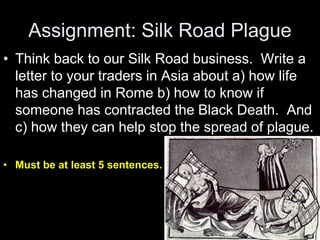 Assignment: Silk Road Plague
• Think back to our Silk Road business. Write a
letter to your traders in Asia about a) how life
has changed in Rome b) how to know if
someone has contracted the Black Death. And
c) how they can help stop the spread of plague.
• Must be at least 5 sentences.
 
