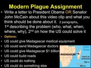 Modern Plague Assignment
• Write a letter to President Obama OR Senator
John McCain about this video clip and what you
think should be done about it. 2 paragraphs,
1st describing the problem (who, what, when,
where, why), 2nd on how the US could solve it
• Options:
• US could give Madagascar medical equipment
• US could send Madagascar doctors
• US could give Madagascar $1 billion
• US could build roads
• US could do nothing
• US could do something else
 