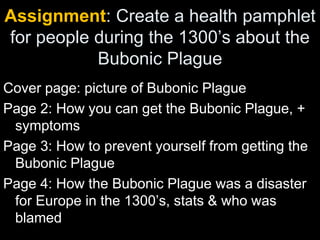 Assignment: Create a health pamphlet
for people during the 1300’s about the
Bubonic Plague
Cover page: picture of Bubonic Plague
Page 2: How you can get the Bubonic Plague, +
symptoms
Page 3: How to prevent yourself from getting the
Bubonic Plague
Page 4: How the Bubonic Plague was a disaster
for Europe in the 1300’s, stats & who was
blamed
 