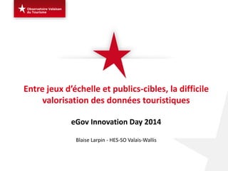 Entre jeux d’échelle et publics-cibles, la difficile valorisation des données touristiques eGov Innovation Day 2014 Blaise Larpin - HES-SO Valais-Wallis  