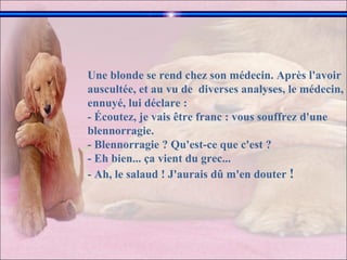 Une blonde se rend chez son médecin. Après l'avoir auscultée, et au vu de  diverses analyses, le médecin, ennuyé, lui déclare :  - Écoutez, je vais être franc : vous souffrez d'une blennorragie.  - Blennorragie ? Qu'est-ce que c'est ?  - Eh bien... ça vient du grec...  - Ah, le salaud ! J'aurais dû m'en douter  !  