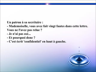 Un patron à sa secrétaire :  - Mademoiselle, vous avez fait vingt fautes dans cette lettre.  Vous ne l'avez pas relue ?  - Je n'ai pas osé...  - Et pourquoi donc ?  - C'est écrit 'confidentiel' en haut à gauche.   