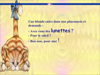 Une blonde entre dans une pharmacie et demande :  - Avez vous des  lunettes   ?   - Pour le soleil ? - Ben non, pour moi  !   