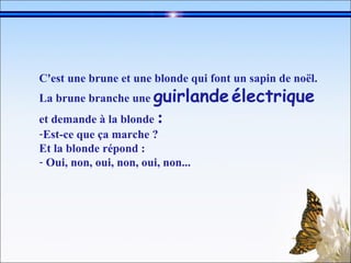 C'est une brune et une blonde qui font un sapin de noël.   La brune branche une  guirlande   électrique  et demande à la blonde  :   Est-ce que ça marche ?  Et la blonde répond :  Oui, non, oui, non, oui, non...   