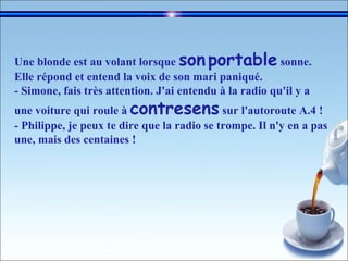 Une blonde est au volant lorsque  son   portable  sonne.  Elle répond et entend la voix de son mari paniqué. - Simone, fais très attention. J'ai entendu à la radio qu'il y a une voiture qui roule à  contresens  sur l'autoroute A.4 !  - Philippe, je peux te dire que la radio se trompe. Il n'y en a pas une, mais des centaines !  