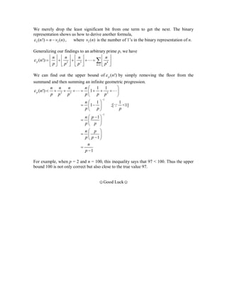 We merely drop the least significant bit from one term to get the next. The binary
representation shows us how to derive another formula,
2 2( !) ( )n n v n   , where 2 ( )v n is the number of 1’s in the binary representation of n.
Generalizing our findings to an arbitrary prime p, we have
2 3
1
( !)p k
k
n n n n
n
p p p p


       
           
       

We can find out the upper bound of ( !)p n by simply removing the floor from the
summand and then summing an infinite geometric progression.
2 3 2
1 1
( !) 1p
n n n n
n
p p p p p p

 
        
 
 
1
1
1 1
1 ;[ <1]
1
1
1
n
p p p
n p
p p
n p
p p
n
p


 
  
 
 
  
 
 
  
 



For example, when p = 2 and n = 100, this inequality says that 97 < 100. Thus the upper
bound 100 is not only correct but also close to the true value 97.
☺Good Luck☺
Prove
that ...
 