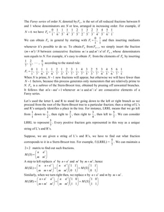 The Farey series of order N, denoted by NF , is the set of all reduced fractions between 0
and 1 whose denominators are N or less, arranged in increasing order. For example, if
6N  we have 6
0 1 1 1 1 2 1 3 2 3 4 5 1
, , , , , , , , , , , , .
1 6 5 4 3 5 2 5 3 4 5 6 1
F 
We can obtain NF in general by starting with 1
0 1
,
1 1
F  and then inserting mediants
whenever it’s possible to do so. To obtain NF from 1NF  , we simply insert the fraction
( ) /m m N between consecutive fractions / and /m n m n  of 1NF  whose denominators
sum equals to N. For example, it’s easy to obtain 7F from the elements of 6F by inserting
1 2 6
, , ,
7 7 7
 according to the stated rule:
7
0 1 1 1 1 2 1 2 3 1 4 3 2 5 3 4 5 6 1
, , , , , , , , , , , , , , , , , , .
1 7 6 5 4 7 3 5 7 2 7 5 3 7 4 5 6 7 1
F 
When N is prime, 1N  new fractions will appear, but otherwise we will have fewer than
1N  factors, because this process generates only numerators that are relatively prime to
N. NF is a subtree of the Stern-Brocot tree, obtained by pruning off unwanted branches.
It follows that 1m n mn   whenever / and /m n m n  are consecutive elements of a
Farey series.
Let’s used the letter L and R to stand for going down to the left or right branch as we
proceed from the root of the Stern-Brocot tree to a particular fraction; then a string of L’s
and R’s uniquely identifies a place in the tree. For instance, LRRL means that we go left
from
1
1
down to
1
2
, then right to
2
3
, then right to
3
4
, then left to
5
7
. We can consider
LRRL to represent
5
7
. Every positive fraction gets represented in this way as a unique
string of L’s and R’s.
Suppose, we are given a string of L’s and R’s, we have to find out what fraction
corresponds to it in a Stern-Brocot tree. For example, f (LRRL) =
5
7
. We can maintain a
2 2 matrix to find out such fractions.
( )
n n
M S
m m
 
   
A step to left replaces n by n n and m by m m ; hence
1 1 1 1
( ) ( )
0 1 0 1
n n n n n
M SL M S
m m m m m
       
               
Similarly, when we turn right then, we replace n by n n and m by m m .
1 0 1 0
( ) ( )
1 1 1 1
n n n n n
M SR M S
m m m m m
        
                
 
