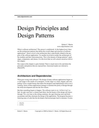 www.objectmentor.com                                                                       1




Design Principles and
Design Patterns
                                                                     Robert C. Martin
                                                                www.objectmentor.com
What is software architecture? The answer is multitiered. At the highest level, there
are the architecture patterns that define the overall shape and structure of software
applications1. Down a level is the architecture that is specifically related to the pur-
pose of the software application. Yet another level down resides the architecture of
the modules and their interconnections. This is the domain of design patterns 2, pack-
akges, components, and classes. It is this level that we will concern ourselves with in
this chapter.
Our scope in this chapter is quite limitted. There is much more to be said about the
principles and patterns that are exposed here. Interested readers are referred to
[Martin99].




Architecture and Dependencies
What goes wrong with software? The design of many software applications begins as
a vital image in the minds of its designers. At this stage it is clean, elegant, and com-
pelling. It has a simple beauty that makes the designers and implementers itch to see it
working. Some of these applications manage to maintain this purity of design through
the initial development and into the first release.
But then something begins to happen. The software starts to rot. At first it isn’t so
bad. An ugly wart here, a clumsy hack there, but the beauty of the design still shows
through. Yet, over time as the rotting continues, the ugly festering sores and boils
accumulate until they dominate the design of the application. The program becomes a
festering mass of code that the developers find increasingly hard to maintain. Eventu-


1. [Shaw96]
2. [GOF96]




Robert C. Martin            Copyright (c) 2000 by Robert C. Martin. All Rights Reserved.
 
