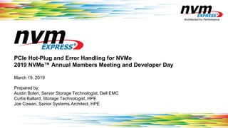 Architected for Performance
PCIe Hot-Plug and Error Handling for NVMe
2019 NVMe™ Annual Members Meeting and Developer Day
March 19, 2019
Prepared by:
Austin Bolen, Server Storage Technologist, Dell EMC
Curtis Ballard, Storage Technologist, HPE
Joe Cowan, Senior Systems Architect, HPE
 