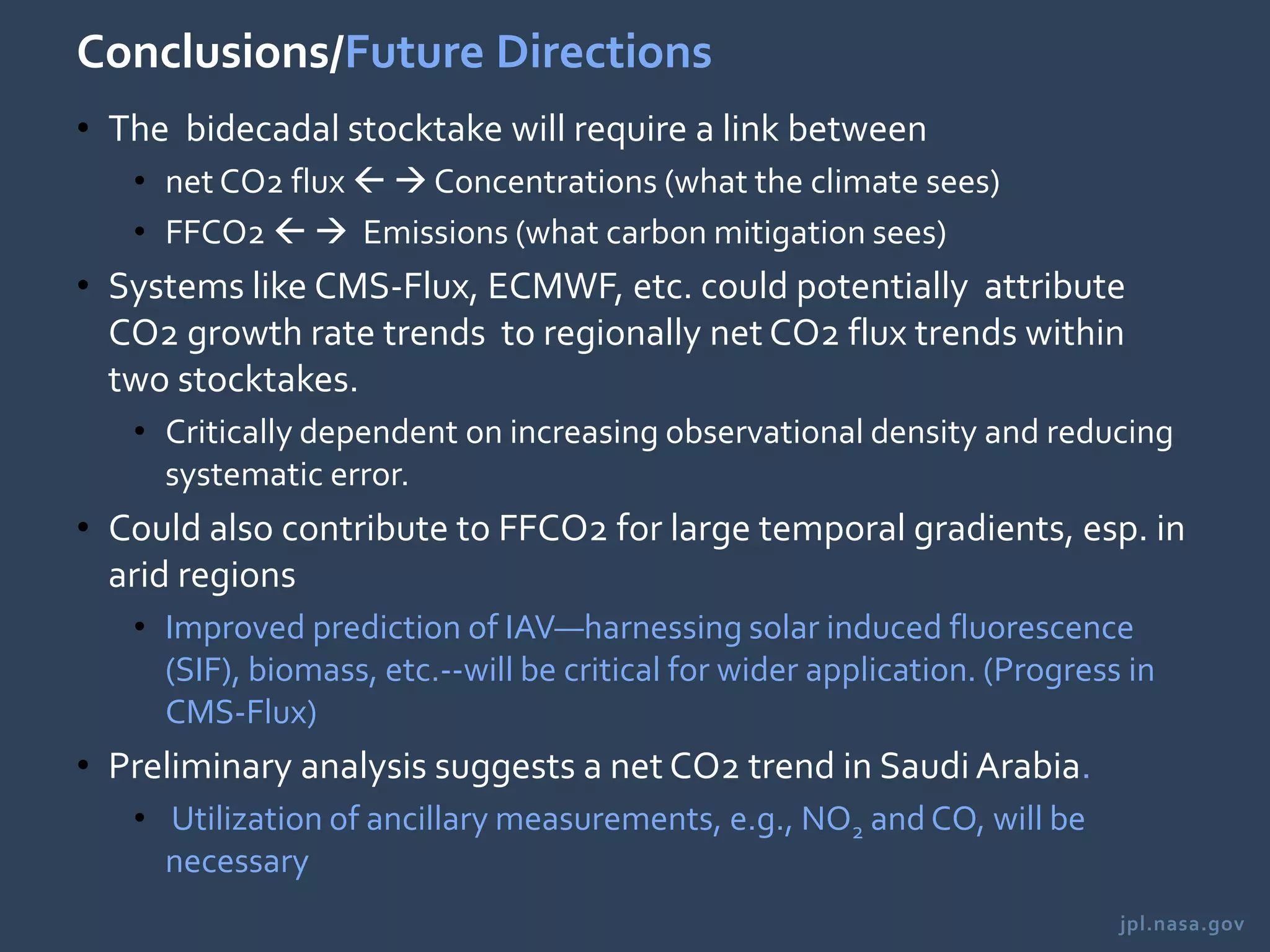 jpl.nasa.gov
Conclusions/Future Directions
• The bidecadal stocktake will require a link between
• net CO2 flux   Concentrations (what the climate sees)
• FFCO2   Emissions (what carbon mitigation sees)
• Systems like CMS-Flux, ECMWF, etc. could potentially attribute
CO2 growth rate trends to regionally net CO2 flux trends within
two stocktakes.
• Critically dependent on increasing observational density and reducing
systematic error.
• Could also contribute to FFCO2 for large temporal gradients, esp. in
arid regions
• Improved prediction of IAV—harnessing solar induced fluorescence
(SIF), biomass, etc.--will be critical for wider application. (Progress in
CMS-Flux)
• Preliminary analysis suggests a net CO2 trend in Saudi Arabia.
• Utilization of ancillary measurements, e.g., NO2 and CO, will be
necessary
 
