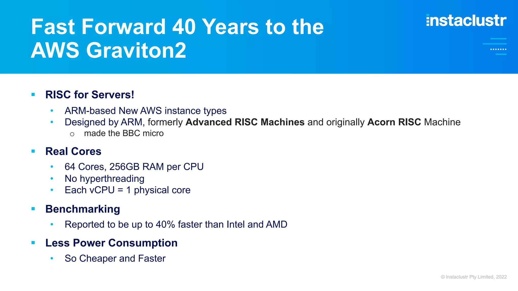 § RISC for Servers! • ARM-based New AWS instance types • Designed by ARM, formerly Advanced RISC Machines and originally Acorn RISC Machine o made the BBC micro § Real Cores • 64 Cores, 256GB RAM per CPU • No hyperthreading • Each vCPU = 1 physical core § Benchmarking • Reported to be up to 40% faster than Intel and AMD § Less Power Consumption • So Cheaper and Faster Fast Forward 40 Years to the AWS Graviton2 © Instaclustr Pty Limited, 2022 