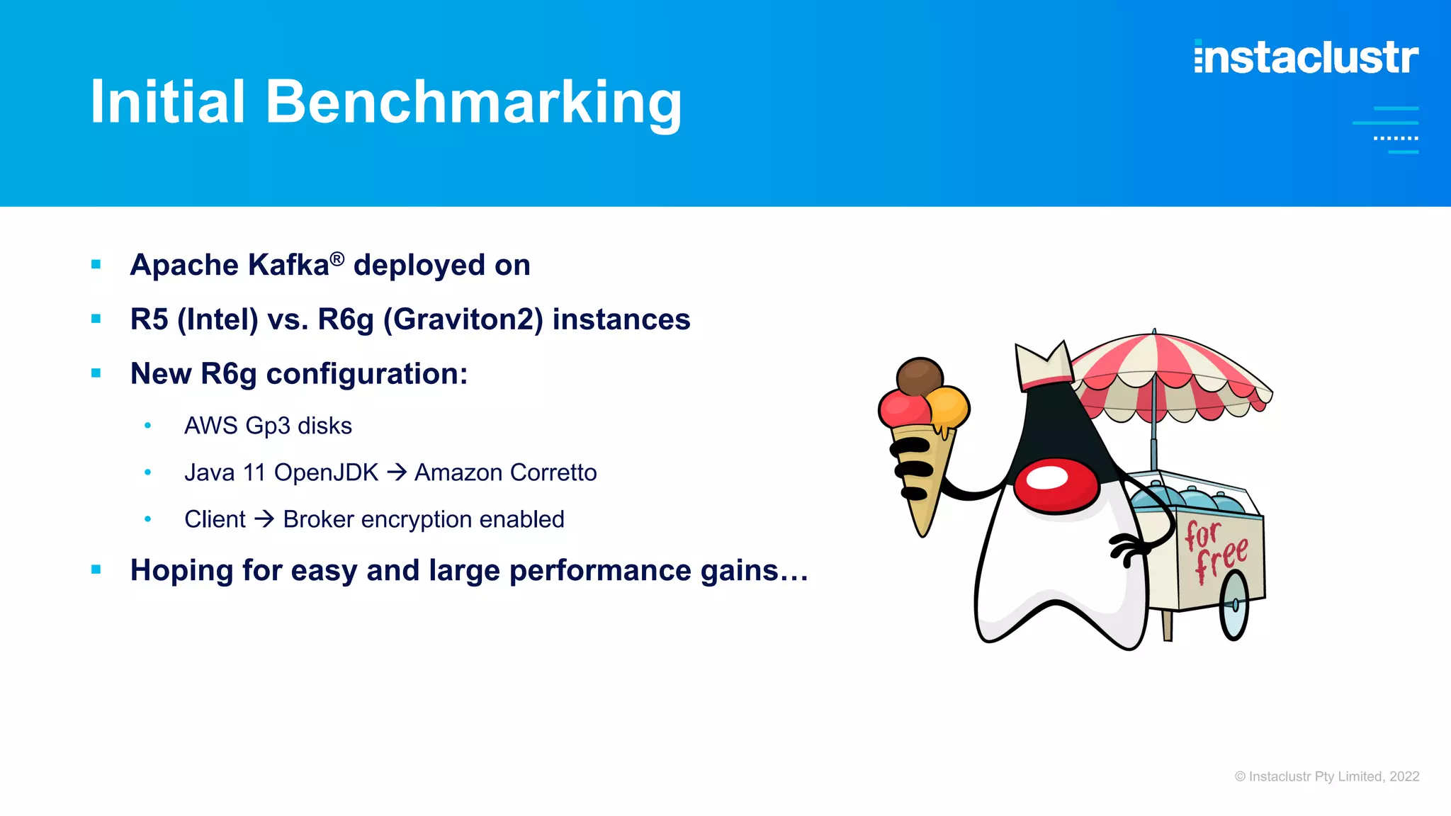 § Apache Kafka® deployed on § R5 (Intel) vs. R6g (Graviton2) instances § New R6g configuration: • AWS Gp3 disks • Java 11 OpenJDK à Amazon Corretto • Client à Broker encryption enabled § Hoping for easy and large performance gains… Initial Benchmarking © Instaclustr Pty Limited, 2022 