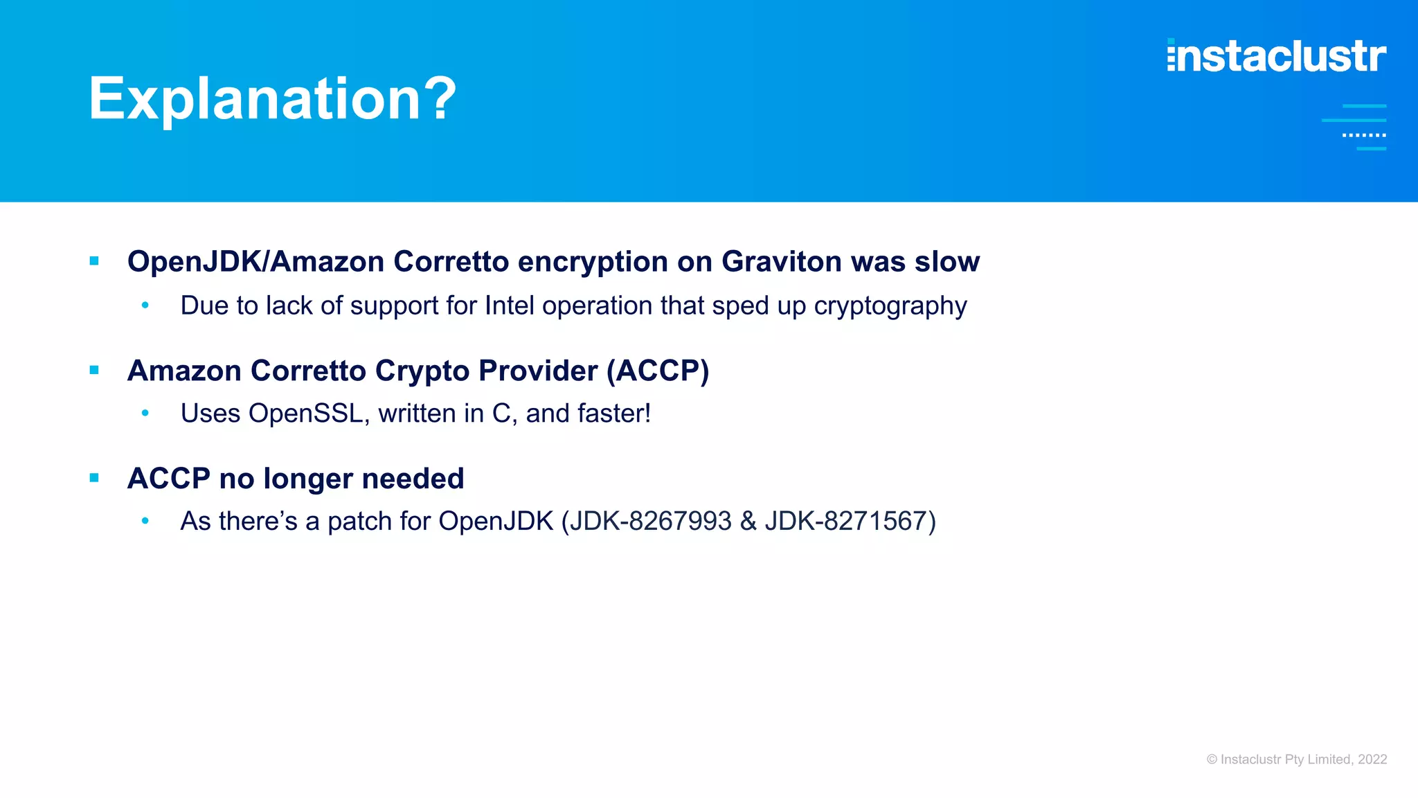 § OpenJDK/Amazon Corretto encryption on Graviton was slow • Due to lack of support for Intel operation that sped up cryptography § Amazon Corretto Crypto Provider (ACCP) • Uses OpenSSL, written in C, and faster! § ACCP no longer needed • As there’s a patch for OpenJDK (JDK-8267993 & JDK-8271567) Explanation? © Instaclustr Pty Limited, 2022 