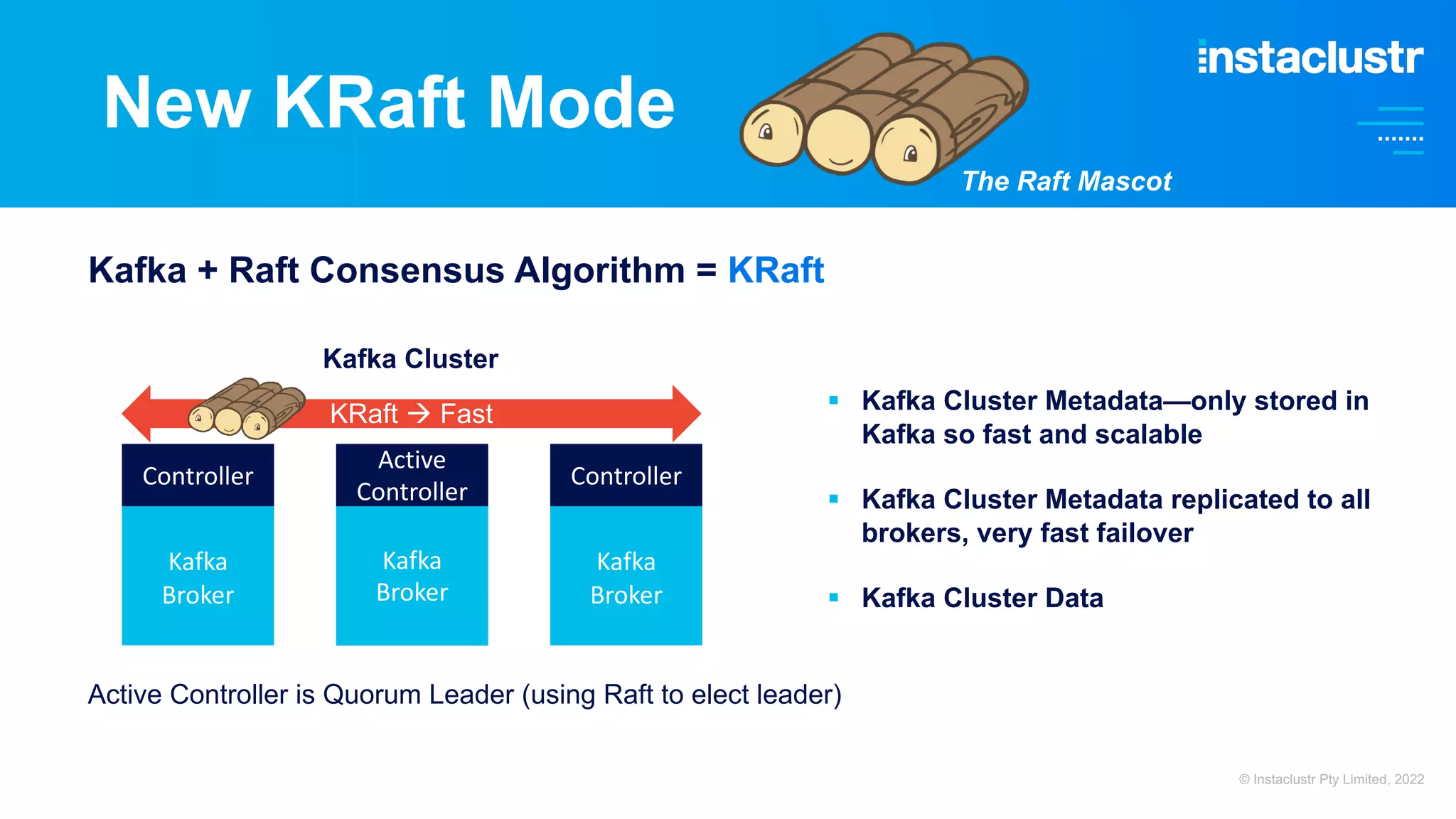 New KRaft Mode Kafka Broker Kafka Broker Kafka Broker Active Controller § Kafka Cluster Metadata—only stored in Kafka so fast and scalable § Kafka Cluster Metadata replicated to all brokers, very fast failover § Kafka Cluster Data Controller Controller Kafka Cluster KRaft à Fast Active Controller is Quorum Leader (using Raft to elect leader) The Raft Mascot Kafka + Raft Consensus Algorithm = KRaft © Instaclustr Pty Limited, 2022 
