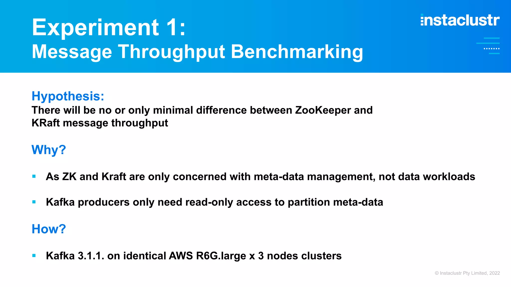 Experiment 1: Message Throughput Benchmarking Hypothesis: There will be no or only minimal difference between ZooKeeper and KRaft message throughput Why? § As ZK and Kraft are only concerned with meta-data management, not data workloads § Kafka producers only need read-only access to partition meta-data How? § Kafka 3.1.1. on identical AWS R6G.large x 3 nodes clusters © Instaclustr Pty Limited, 2022 