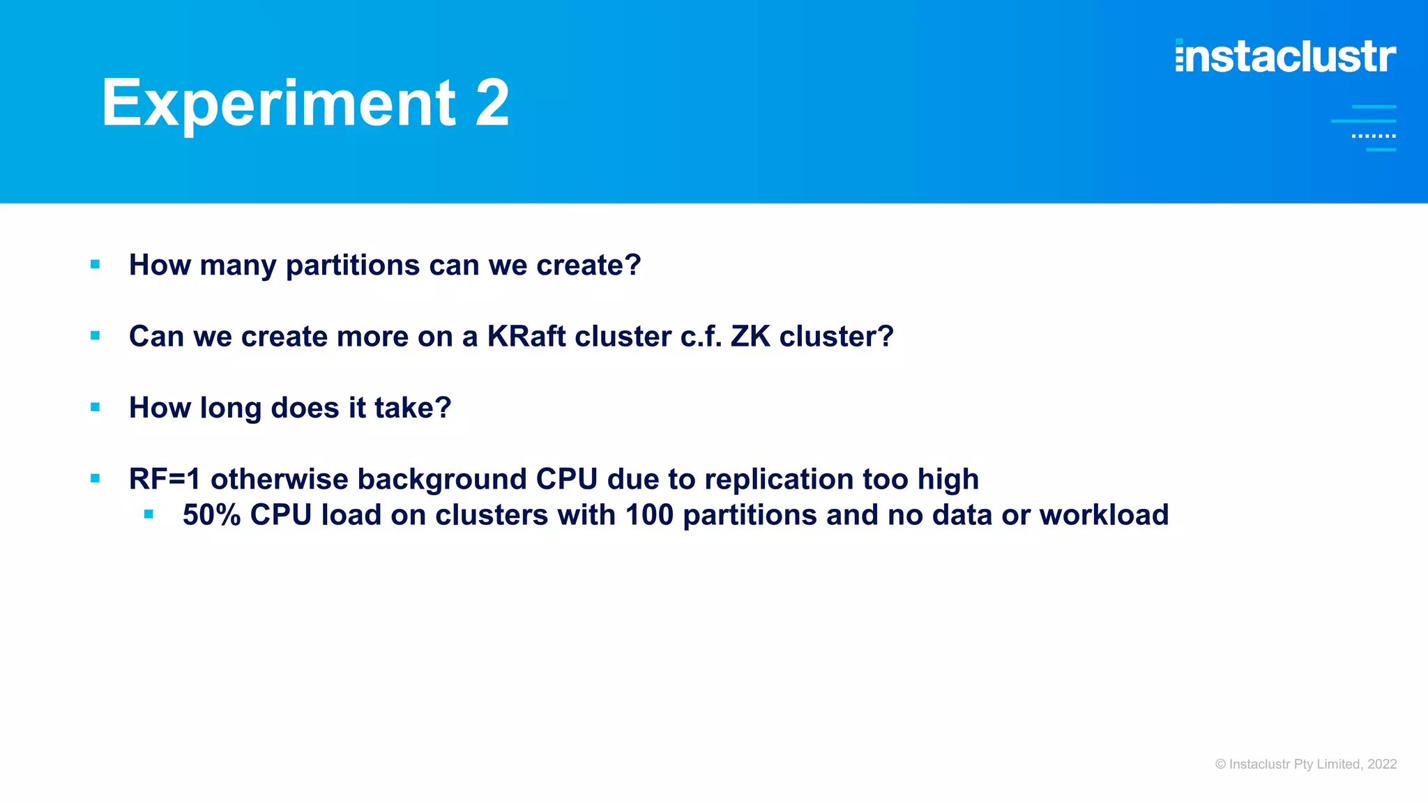 Experiment 2 § How many partitions can we create? § Can we create more on a KRaft cluster c.f. ZK cluster? § How long does it take? § RF=1 otherwise background CPU due to replication too high § 50% CPU load on clusters with 100 partitions and no data or workload © Instaclustr Pty Limited, 2022 