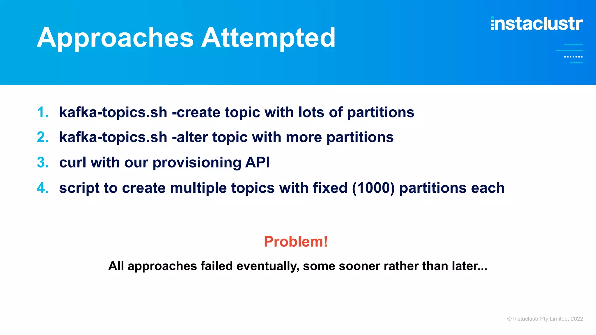 Approaches Attempted 1. kafka-topics.sh -create topic with lots of partitions 2. kafka-topics.sh -alter topic with more partitions 3. curl with our provisioning API 4. script to create multiple topics with fixed (1000) partitions each Problem! All approaches failed eventually, some sooner rather than later... © Instaclustr Pty Limited, 2022 