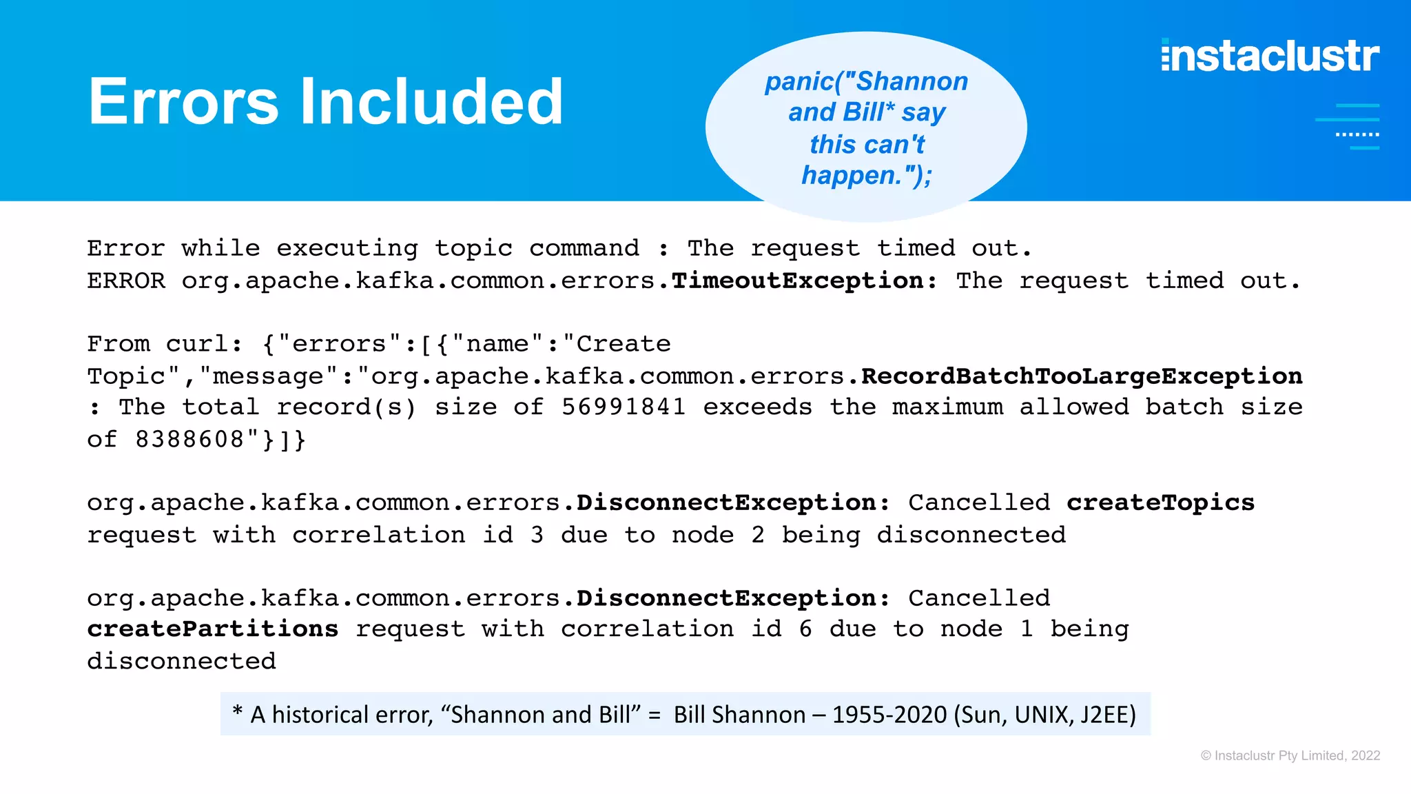 Errors Included Error while executing topic command : The request timed out. ERROR org.apache.kafka.common.errors.TimeoutException: The request timed out. From curl: {"errors":[{"name":"Create Topic","message":"org.apache.kafka.common.errors.RecordBatchTooLargeException : The total record(s) size of 56991841 exceeds the maximum allowed batch size of 8388608"}]} org.apache.kafka.common.errors.DisconnectException: Cancelled createTopics request with correlation id 3 due to node 2 being disconnected org.apache.kafka.common.errors.DisconnectException: Cancelled createPartitions request with correlation id 6 due to node 1 being disconnected * A historical error, “Shannon and Bill” = Bill Shannon – 1955-2020 (Sun, UNIX, J2EE) panic("Shannon and Bill* say this can't happen."); © Instaclustr Pty Limited, 2022 