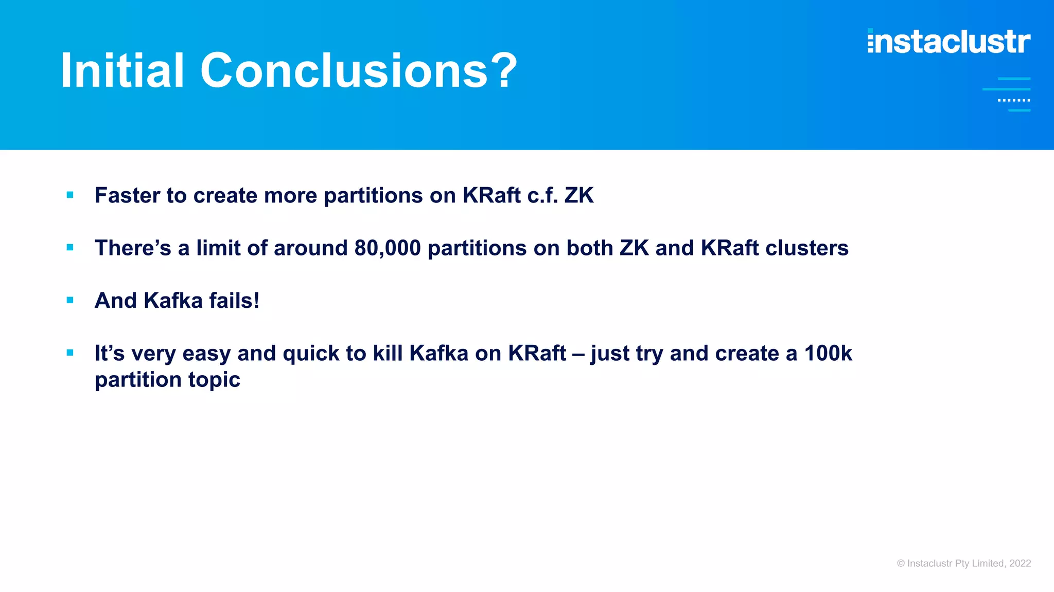 Initial Conclusions? § Faster to create more partitions on KRaft c.f. ZK § There’s a limit of around 80,000 partitions on both ZK and KRaft clusters § And Kafka fails! § It’s very easy and quick to kill Kafka on KRaft – just try and create a 100k partition topic © Instaclustr Pty Limited, 2022 