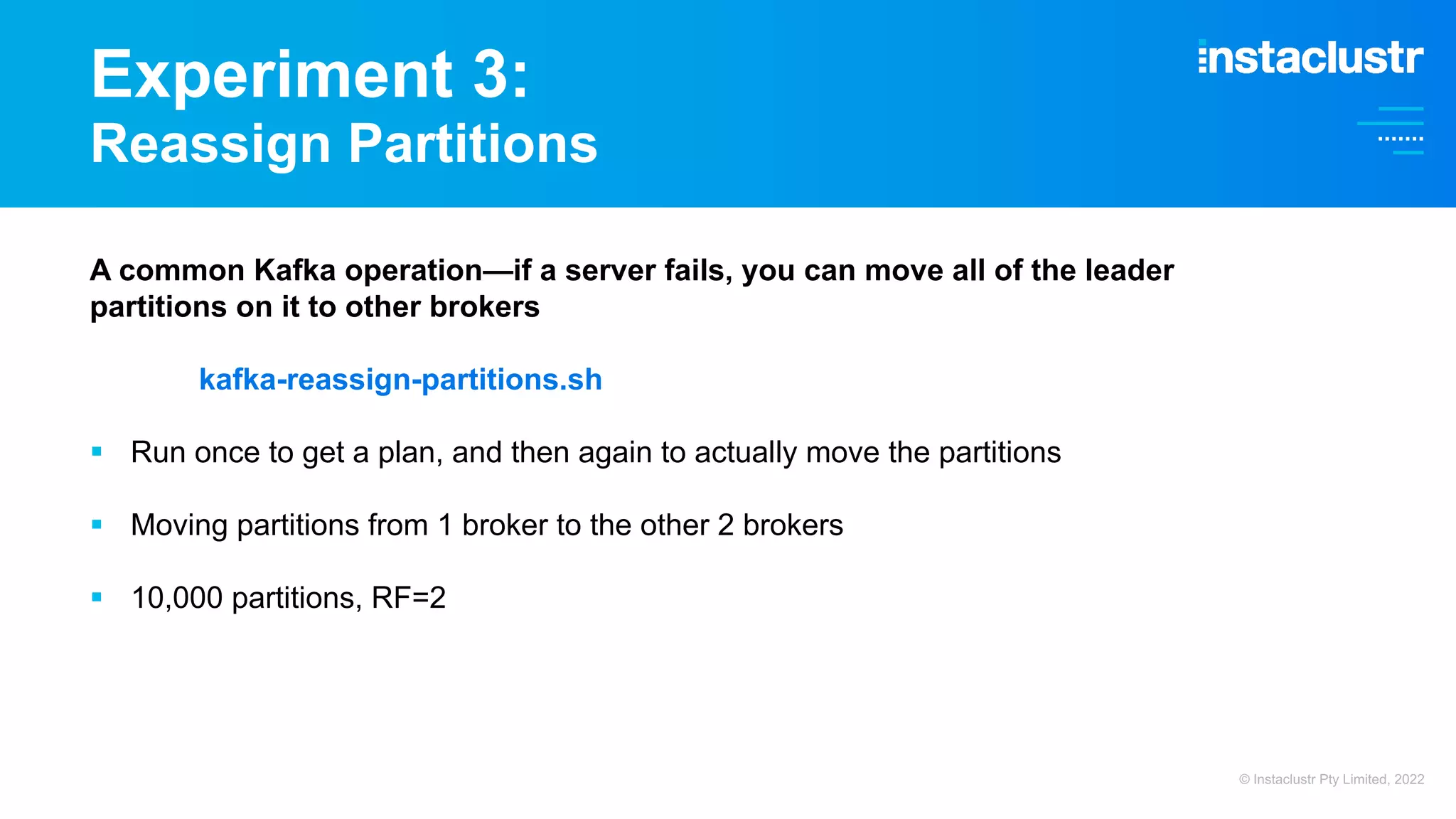 Experiment 3: Reassign Partitions A common Kafka operation—if a server fails, you can move all of the leader partitions on it to other brokers kafka-reassign-partitions.sh § Run once to get a plan, and then again to actually move the partitions § Moving partitions from 1 broker to the other 2 brokers § 10,000 partitions, RF=2 © Instaclustr Pty Limited, 2022 