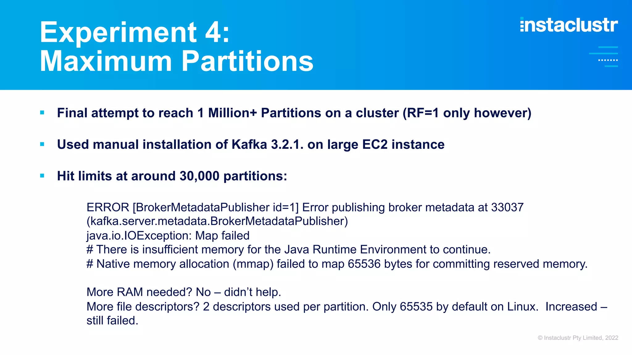 Experiment 4: Maximum Partitions § Final attempt to reach 1 Million+ Partitions on a cluster (RF=1 only however) § Used manual installation of Kafka 3.2.1. on large EC2 instance § Hit limits at around 30,000 partitions: ERROR [BrokerMetadataPublisher id=1] Error publishing broker metadata at 33037 (kafka.server.metadata.BrokerMetadataPublisher) java.io.IOException: Map failed # There is insufficient memory for the Java Runtime Environment to continue. # Native memory allocation (mmap) failed to map 65536 bytes for committing reserved memory. More RAM needed? No – didn’t help. More file descriptors? 2 descriptors used per partition. Only 65535 by default on Linux. Increased – still failed. © Instaclustr Pty Limited, 2022 