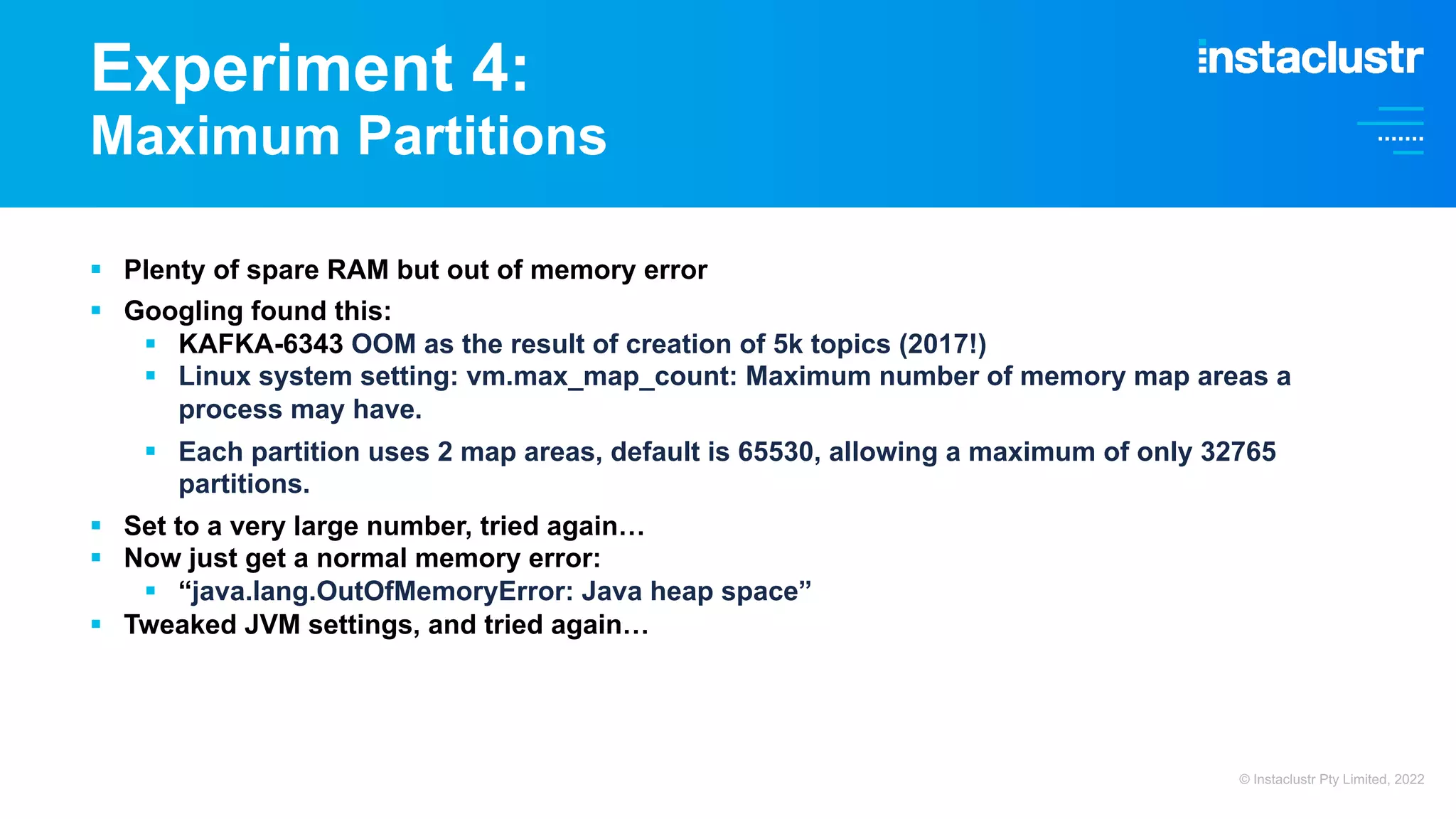 Experiment 4: Maximum Partitions § Plenty of spare RAM but out of memory error § Googling found this: § KAFKA-6343 OOM as the result of creation of 5k topics (2017!) § Linux system setting: vm.max_map_count: Maximum number of memory map areas a process may have. § Each partition uses 2 map areas, default is 65530, allowing a maximum of only 32765 partitions. § Set to a very large number, tried again… § Now just get a normal memory error: § “java.lang.OutOfMemoryError: Java heap space” § Tweaked JVM settings, and tried again… © Instaclustr Pty Limited, 2022 