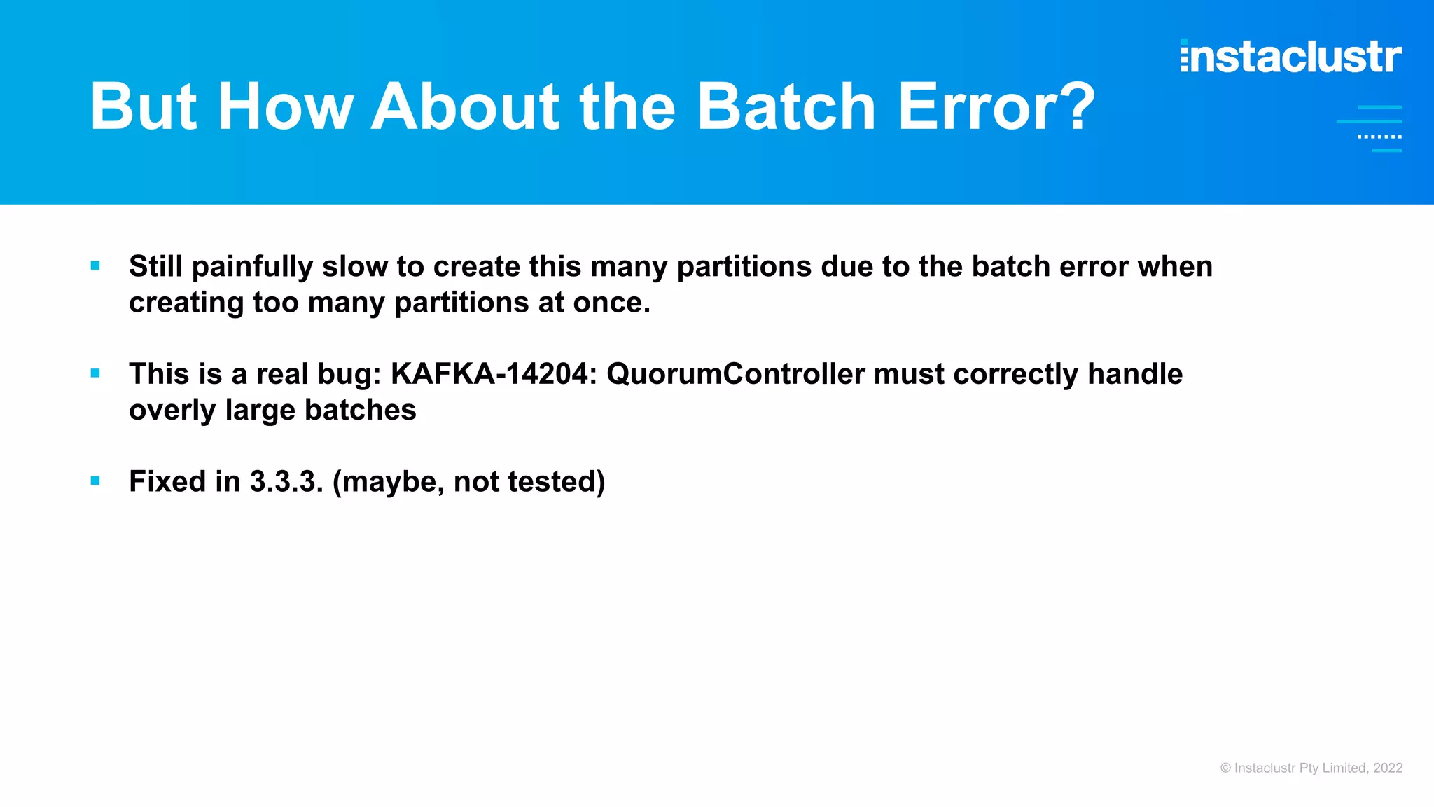 But How About the Batch Error? § Still painfully slow to create this many partitions due to the batch error when creating too many partitions at once. § This is a real bug: KAFKA-14204: QuorumController must correctly handle overly large batches § Fixed in 3.3.3. (maybe, not tested) © Instaclustr Pty Limited, 2022 