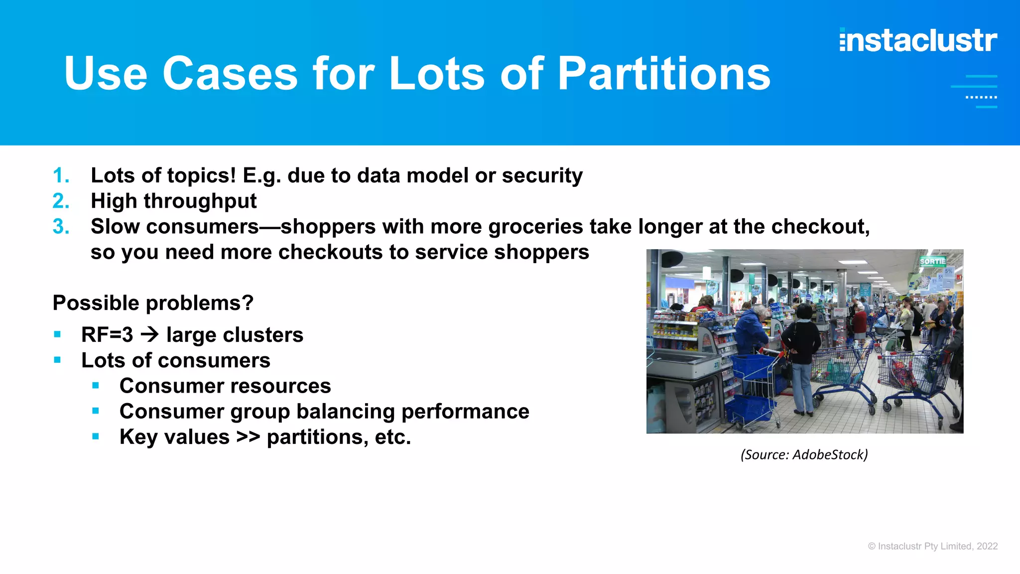 Use Cases for Lots of Partitions 1. Lots of topics! E.g. due to data model or security 2. High throughput 3. Slow consumers—shoppers with more groceries take longer at the checkout, so you need more checkouts to service shoppers Possible problems? § RF=3 à large clusters § Lots of consumers § Consumer resources § Consumer group balancing performance § Key values >> partitions, etc. © Instaclustr Pty Limited, 2022 (Source: AdobeStock) 