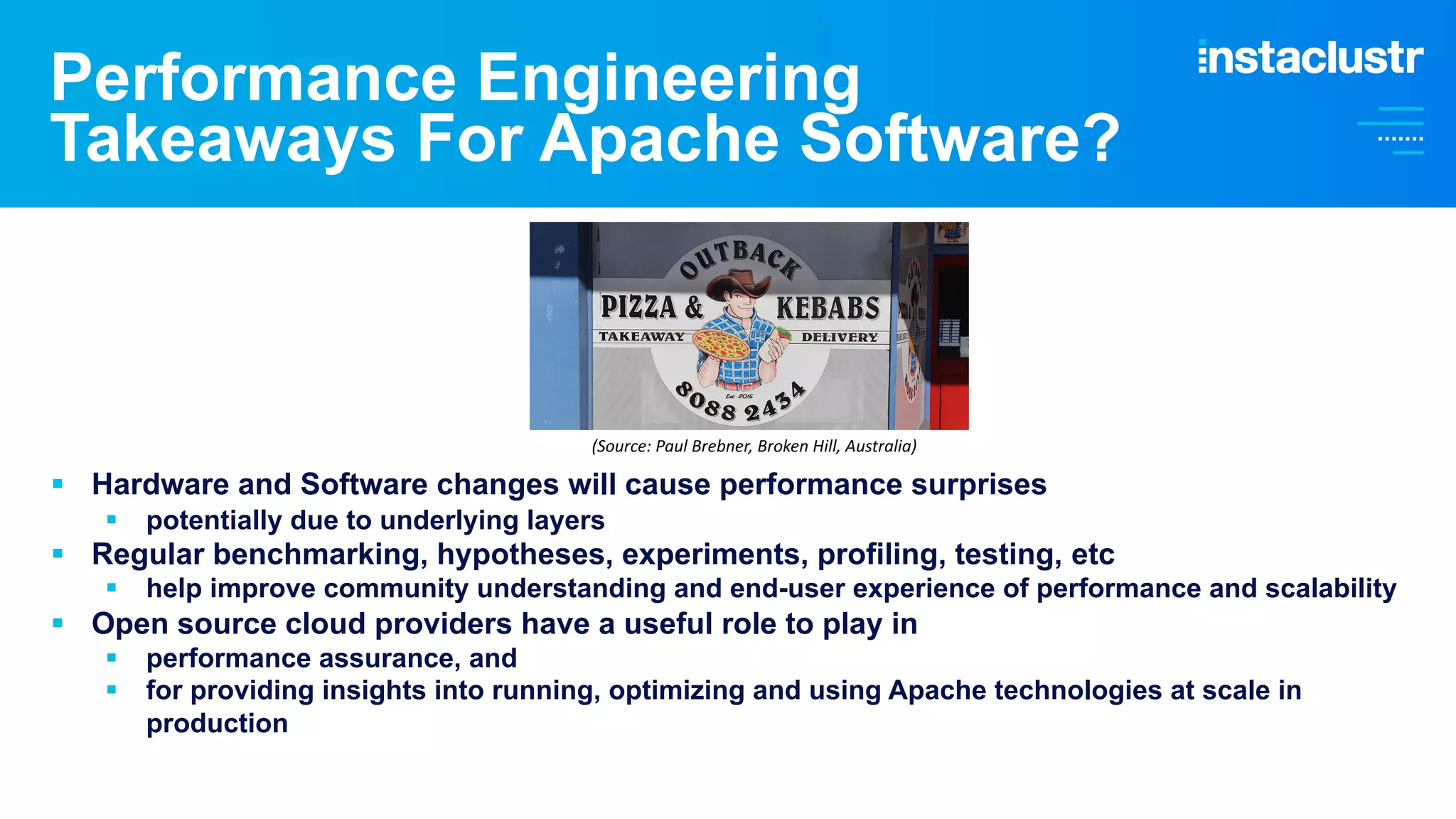 Performance Engineering Takeaways For Apache Software? § Hardware and Software changes will cause performance surprises § potentially due to underlying layers § Regular benchmarking, hypotheses, experiments, profiling, testing, etc § help improve community understanding and end-user experience of performance and scalability § Open source cloud providers have a useful role to play in § performance assurance, and § for providing insights into running, optimizing and using Apache technologies at scale in production (Source: Paul Brebner, Broken Hill, Australia) 