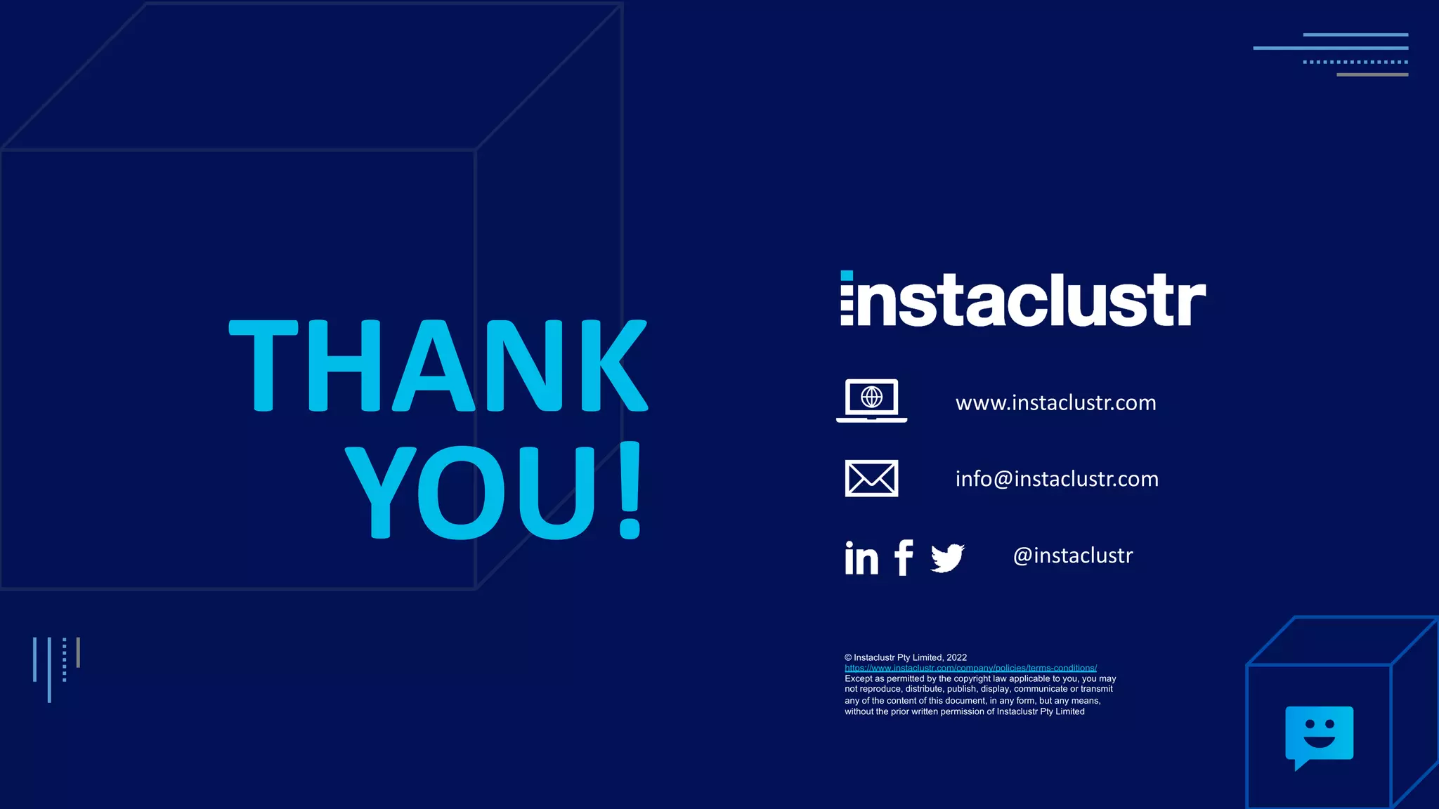 www.instaclustr.com info@instaclustr.com @instaclustr THANK YOU! © Instaclustr Pty Limited, 2022 https://www.instaclustr.com/company/policies/terms-conditions/ Except as permitted by the copyright law applicable to you, you may not reproduce, distribute, publish, display, communicate or transmit any of the content of this document, in any form, but any means, without the prior written permission of Instaclustr Pty Limited 