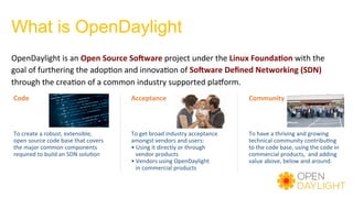 What is OpenDaylight
OpenDaylight	is	an	Open	Source	So9ware	project	under	the	Linux	Founda=on	with	the	
goal	of	furthering	the	adop)on	and	innova)on	of	So9ware	Deﬁned	Networking	(SDN)	
through	the	crea)on	of	a	common	industry	supported	plaYorm.	
To	create	a	robust,	extensible,	
open	source	code	base	that	covers	
the	major	common	components	
required	to	build	an	SDN	solu)on	
Code	
To	get	broad	industry	acceptance	
amongst	vendors	and	users:	
•	Using	it	directly	or	through		
			vendor	products	
•	Vendors	using	OpenDaylight		
			in	commercial	products	
Acceptance	
To	have	a	thriving	and	growing	
technical	community	contribu)ng	
to	the	code	base,	using	the	code	in	
commercial	products,		and	adding	
value	above,	below	and	around.	
Community	
 
