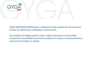 GYGA INGENIERIA DRONE pone a disposición toda la gama de servicios para
realizar las aplicaciones detalladas a continuación.
Los modelos de trabajo pueden variar, según el proyecto o la necesidad,
incluyendo la modalidad de personal residente en campo y el procesamiento y
estaciones de trabajo en campo.
 