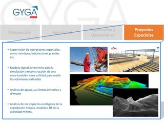 Prospección Seguridad
Supervisión y
Operaciones
Proyectos
Especiales
• Supervisión de operaciones especiales,
como montajes, instalaciones grandes
etc.
• Modelo digital del terreno para la
simulación o reconstrucción de una
mina también tiene utilidad para medir
los volúmenes extraídos
• Análisis de aguas, sus líneas divisorias y
drenajes
• Análisis de los impactos ecológicos de la
explotación minera, modelos 3D de la
actividad minera.
 