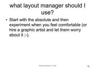 Poelman & Associates, Inc. (c) 2003
16
what layout manager should I
use?
• Start with the absolute and then
experiment when you feel comfortable (or
hire a graphic artist and let them worry
about it ;-).
 