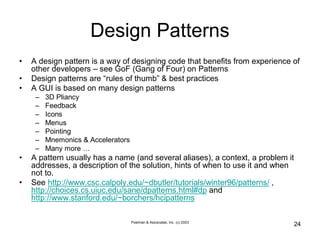 Poelman & Associates, Inc. (c) 2003
24
Design Patterns
• A design pattern is a way of designing code that benefits from experience of
other developers – see GoF (Gang of Four) on Patterns
• Design patterns are “rules of thumb” & best practices
• A GUI is based on many design patterns
– 3D Pliancy
– Feedback
– Icons
– Menus
– Pointing
– Mnemonics & Accelerators
– Many more …
• A pattern usually has a name (and several aliases), a context, a problem it
addresses, a description of the solution, hints of when to use it and when
not to.
• See http://www.csc.calpoly.edu/~dbutler/tutorials/winter96/patterns/ ,
http://choices.cs.uiuc.edu/sane/dpatterns.html#dp and
http://www.stanford.edu/~borchers/hcipatterns
 