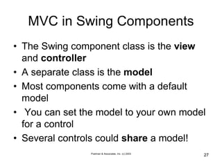 Poelman & Associates, Inc. (c) 2003
27
MVC in Swing Components
• The Swing component class is the view
and controller
• A separate class is the model
• Most components come with a default
model
• You can set the model to your own model
for a control
• Several controls could share a model!
 
