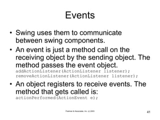Poelman & Associates, Inc. (c) 2003
41
Events
• Swing uses them to communicate
between swing components.
• An event is just a method call on the
receiving object by the sending object. The
method passes the event object.
addActionListener(ActionListener listener);
removeActionListener(ActionListener listener);
• An object registers to receive events. The
method that gets called is:
actionPerformed(ActionEvent e);
 