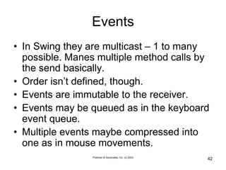 Poelman & Associates, Inc. (c) 2003
42
Events
• In Swing they are multicast – 1 to many
possible. Manes multiple method calls by
the send basically.
• Order isn’t defined, though.
• Events are immutable to the receiver.
• Events may be queued as in the keyboard
event queue.
• Multiple events maybe compressed into
one as in mouse movements.
 