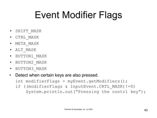 Poelman & Associates, Inc. (c) 2003
43
Event Modifier Flags
• SHIFT_MASK
• CTRL_MASK
• META_MASK
• ALT_MASK
• BUTTON1_MASK
• BUTTON2_MASK
• BUTTON3_MASK
• Detect when certain keys are also pressed.
int modifierFlags = myEvent.getModifiers();
if ((modifierFlags & InputEvent.CRTL_MASK)!=0)
System.println.out(“Pressing the contrl key”);
 